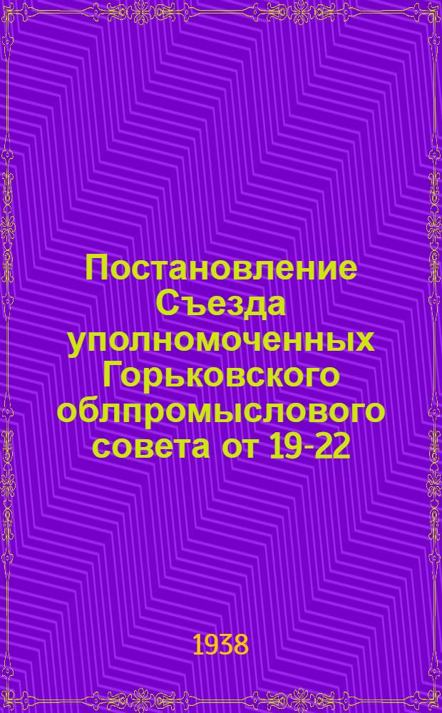 Постановление Съезда уполномоченных Горьковского облпромыслового совета от 19-22/X-1938 г. по отчетному докладу т. Уралова Ф. С. О работе промкооперации Горьковской области за 1937-1938 г.