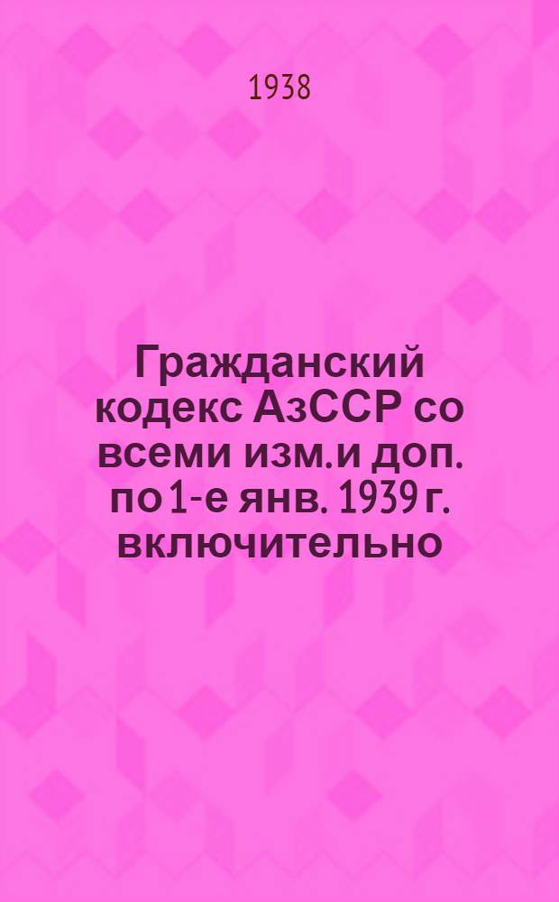 Гражданский кодекс АзССР со всеми изм. и доп. по 1-е янв. 1939 г. включительно