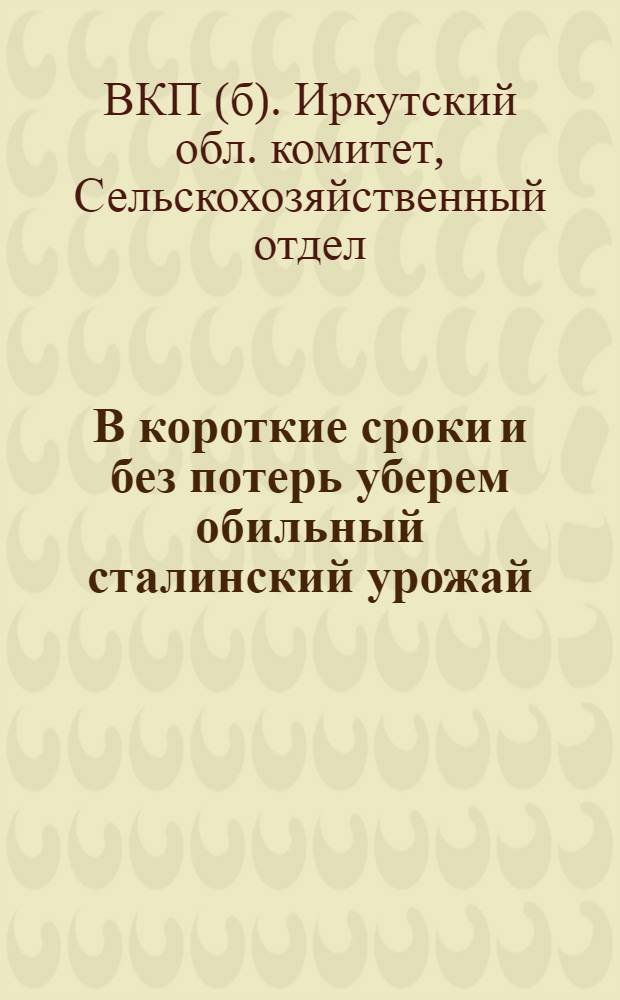 В короткие сроки и без потерь уберем обильный сталинский урожай : Сборник директивных и инструктив. материалов