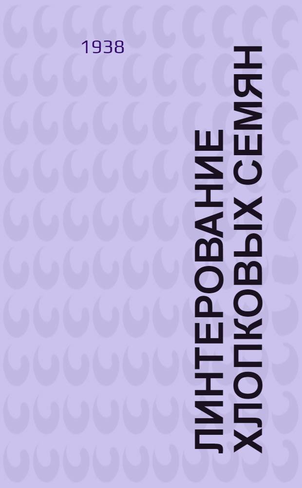 Линтерование хлопковых семян : Утв. Главзаготхлоппромом НКЛП СССР в качестве учебника по начальному техн. минимуму для рабочих хлопкоочистительной пром-сти