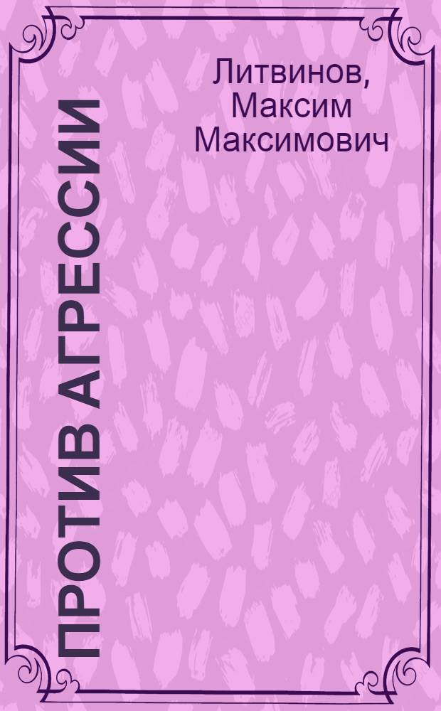 Против агрессии : Основные выступления и документы, характеризующие борьбу Сов. Союза против агрессии
