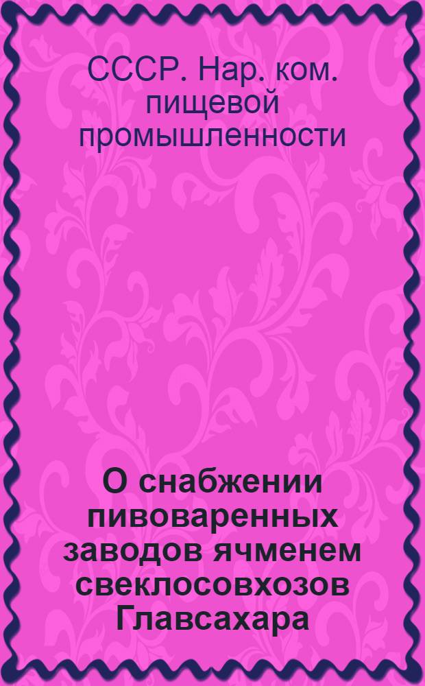 О снабжении пивоваренных заводов ячменем свеклосовхозов Главсахара : Приказ по Нар. ком. пищ. пром. СССР 5 июля 1938 г. № 731 и инструкции