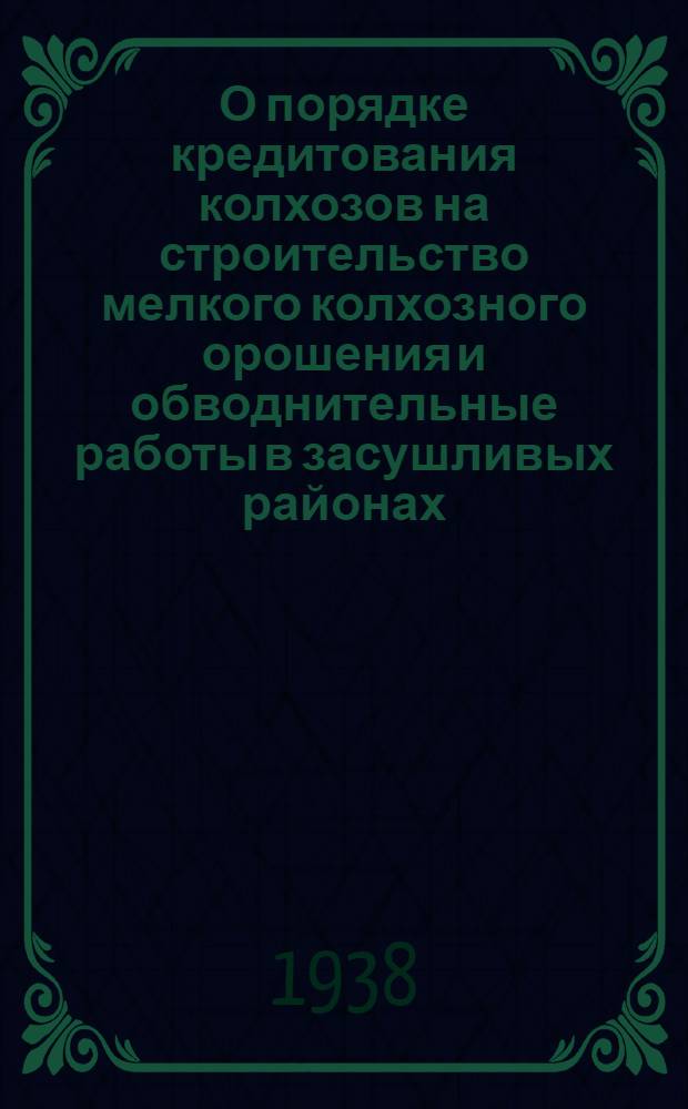 О порядке кредитования колхозов на строительство мелкого колхозного орошения и обводнительные работы в засушливых районах : Инструкция № 821 от 4 апр. 1938 г
