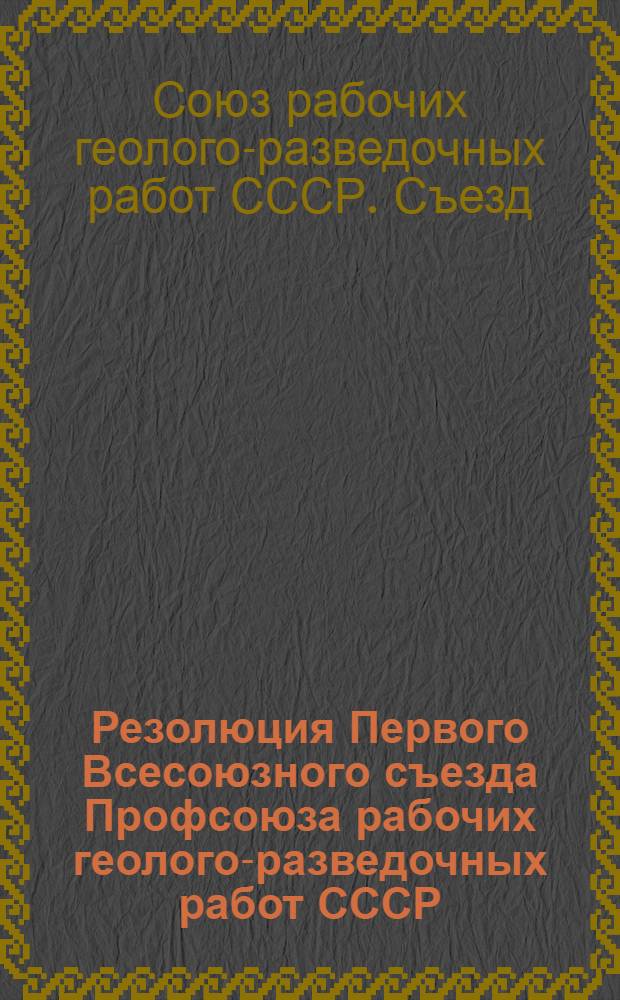 Резолюция Первого Всесоюзного съезда Профсоюза рабочих геолого-разведочных работ СССР : По отчету ЦК Союза. Янв. 1938 г