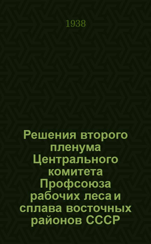 Решения второго пленума Центрального комитета Профсоюза рабочих леса и сплава восточных районов СССР. 8-12 апреля 1938 г.