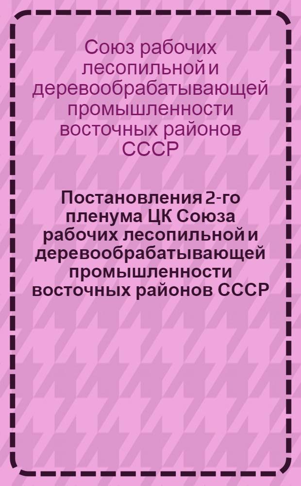 Постановления 2-го пленума ЦК Союза рабочих лесопильной и деревообрабатывающей промышленности восточных районов СССР : С 25 февр. по 1 март. 1938 г