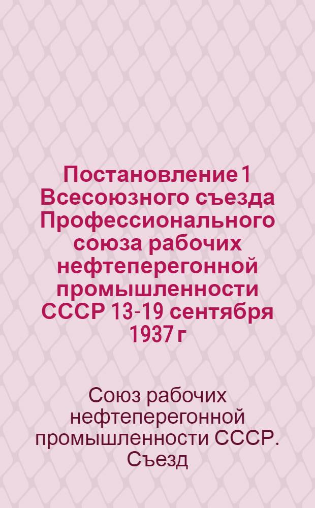Постановление 1 Всесоюзного съезда Профессионального союза рабочих нефтеперегонной промышленности СССР 13-19 сентября 1937 г. [по отчету ЦК Союза]