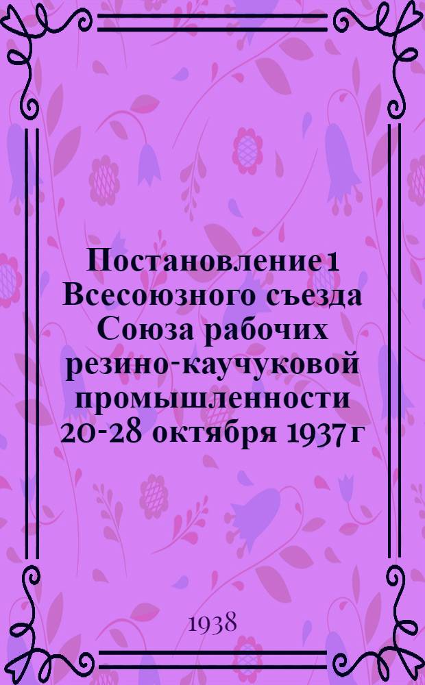 Постановление 1 Всесоюзного съезда Союза рабочих резино-каучуковой промышленности 20-28 октября 1937 г. [по отчету ЦК Союза]
