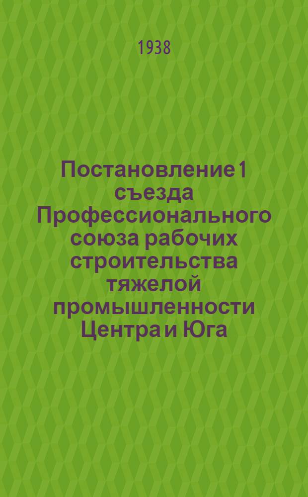 Постановление 1 съезда Профессионального союза рабочих строительства тяжелой промышленности Центра и Юга. (15-27 октября 1937 г.) : О задачах и работе ЦК Союза и всех союзных организаций
