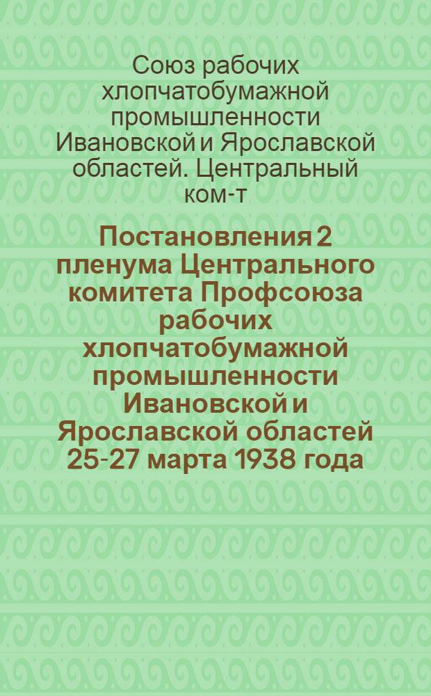 Постановления 2 пленума Центрального комитета Профсоюза рабочих хлопчатобумажной промышленности Ивановской и Ярославской областей 25-27 марта 1938 года : О выполнении решений СНК СССР "О мероприятиях по улучшению работы хлопч.-бум. пром-сти" и о выполнении и утверждении проф.- и соцстрахбюджетов