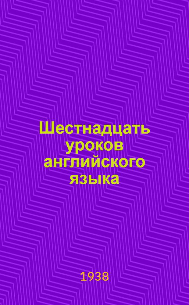 Шестнадцать уроков английского языка : (Из учебника англ. яз. И. Гальперина, А. Гринштейна, Е. Шапиро, ч. I, изд. 1938 г.)