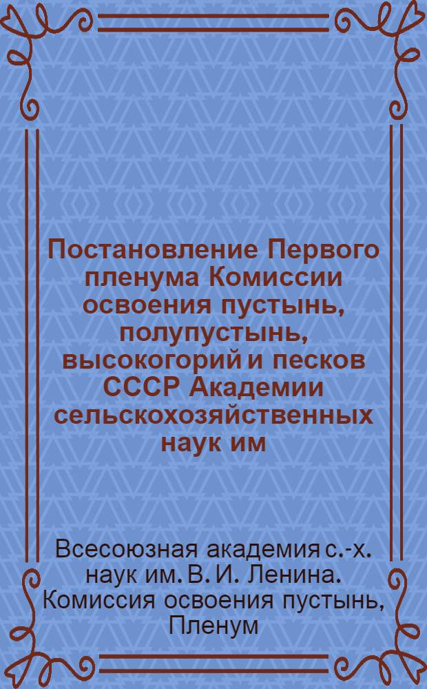 Постановление Первого пленума Комиссии освоения пустынь, полупустынь, высокогорий и песков СССР Академии сельскохозяйственных наук им. В. И. Ленина, состоявшегося 10-15 февраля 1938 гг. Москва [по вопросам пустынно-песчаного и горного земледелия, животноводства, лесного хозяйства, фитомелиорации и борьбы с песками и др.]