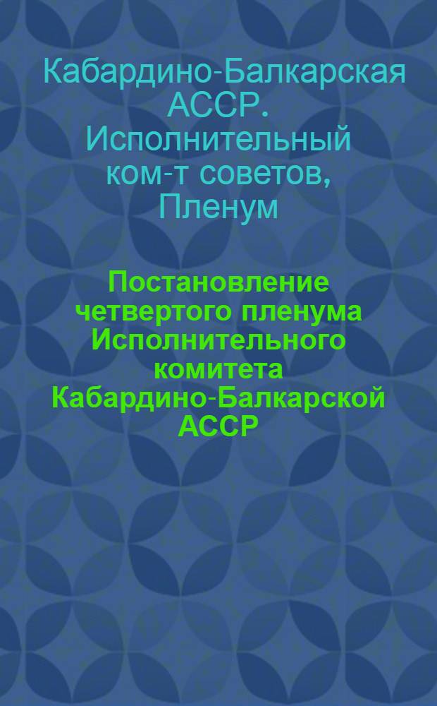 Постановление четвертого пленума Исполнительного комитета Кабардино-Балкарской АССР : О подготовке к выборам в Верховный Совет СССР; О состоянии дела нар. образ. и ликвидации последствий вредительства в системе нар. образ. КБАССР и орг. вопросы