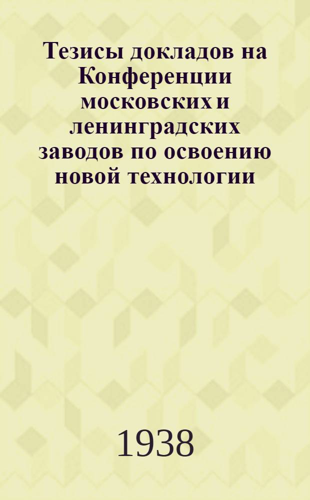 Тезисы докладов на Конференции московских и ленинградских заводов по освоению новой технологии, планированию и диспетчированию производства : Моск. сессия. Июнь 1938 г