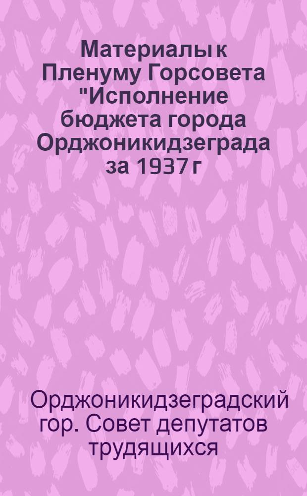 Материалы к Пленуму Горсовета "Исполнение бюджета города Орджоникидзеграда за 1937 г."