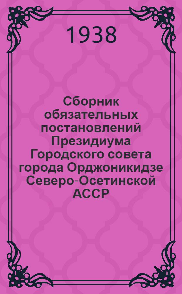 Сборник обязательных постановлений Президиума Городского совета города Орджоникидзе Северо-Осетинской АССР : (С прил. Положения о правах и обязанностях дворников, утв. 4-VIII-38 г. НККХ РСФСР)