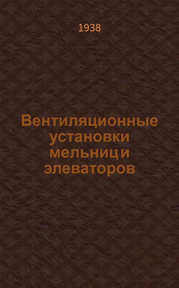 Вентиляционные установки мельниц и элеваторов : (Задачи установок, теория и расчет их) : Допущено Упр. учеб. заведений Наркомзага СССР в качестве учеб. пособия для втузов