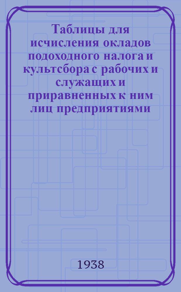 Таблицы для исчисления окладов подоходного налога и культсбора с рабочих и служащих [и приравненных к ним лиц] предприятиями, учреждениями и организациями по ставкам, утвержденным постановлениями ЦИК и СНК Союза ССР от 14 января 1935 года, с разъяснениями о порядке исчисления платежей