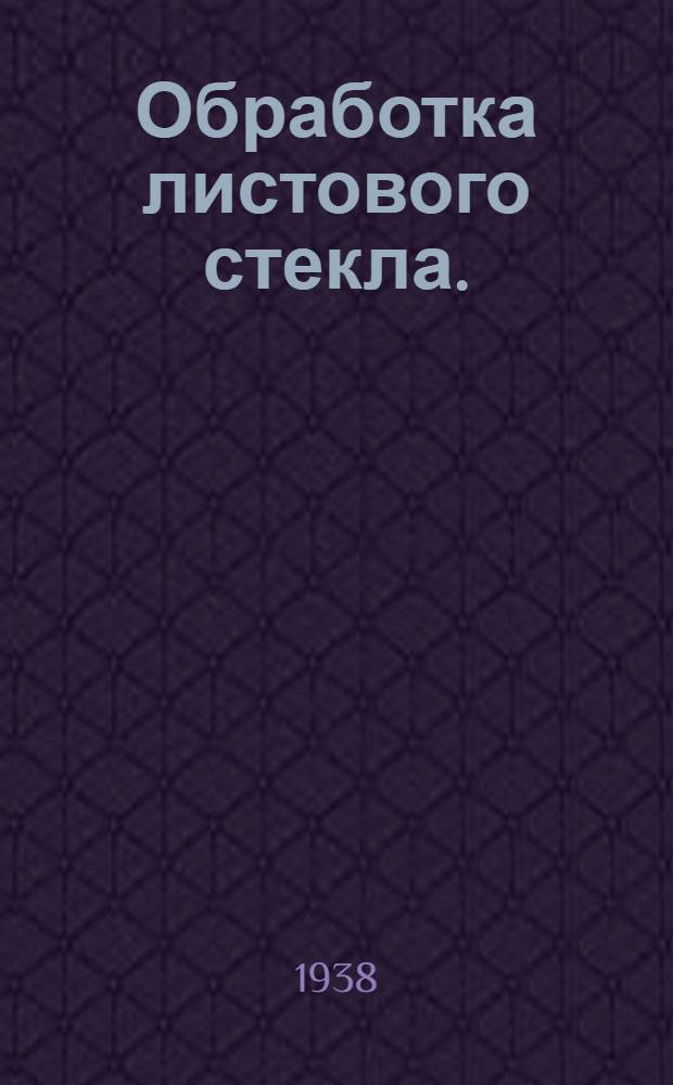 Обработка листового стекла. (Фацетировка и серебрение) : Утв. Глав. упр. стекольной пром-сти НКЛП СССР в качестве учебника для начального техминимума