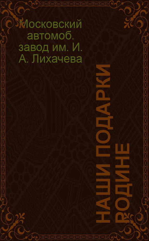 Наши подарки родине : Подарки молодых патриотов Автозавода им. Сталина социалистической родине в честь двадцатилетия ленинско-сталинского комсомола