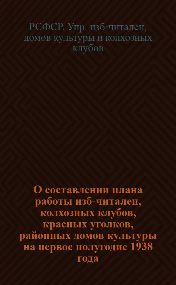 О составлении плана работы изб-читален, колхозных клубов, красных уголков, районных домов культуры на первое полугодие 1938 года : Всем зав. избами-читальнями, колхоз. клубами и красными уголками... нач. упр. домов культуры и колхоз. клубов край(обл)оно и наркомпросов АССР