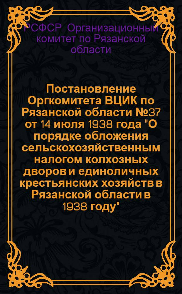 Постановление Оргкомитета ВЦИК по Рязанской области № 37 от 14 июля 1938 года "О порядке обложения сельскохозяйственным налогом колхозных дворов и единоличных крестьянских хозяйств в Рязанской области в 1938 году"
