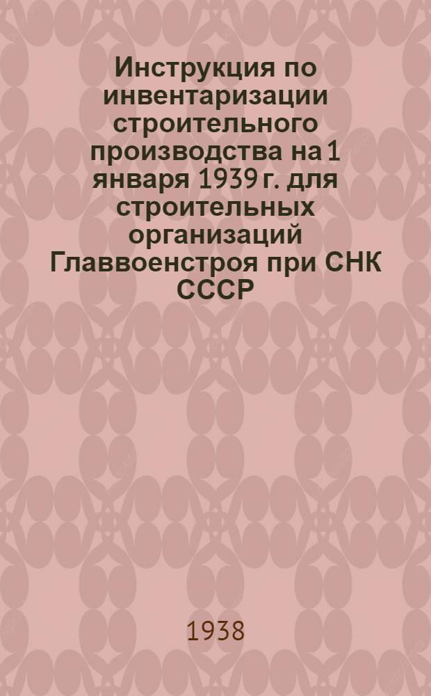 Инструкция по инвентаризации строительного производства на 1 января 1939 г. для строительных организаций Главвоенстроя при СНК СССР