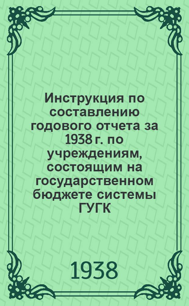 Инструкция по составлению годового отчета за 1938 г. по учреждениям, состоящим на государственном бюджете системы ГУГК