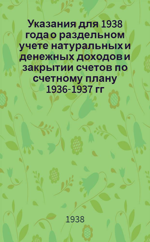 Указания для 1938 года о раздельном учете натуральных и денежных доходов и закрытии счетов по счетному плану 1936-1937 гг. : Прил. к Инструкции по сост. годового отчета колхоза за 1938 г