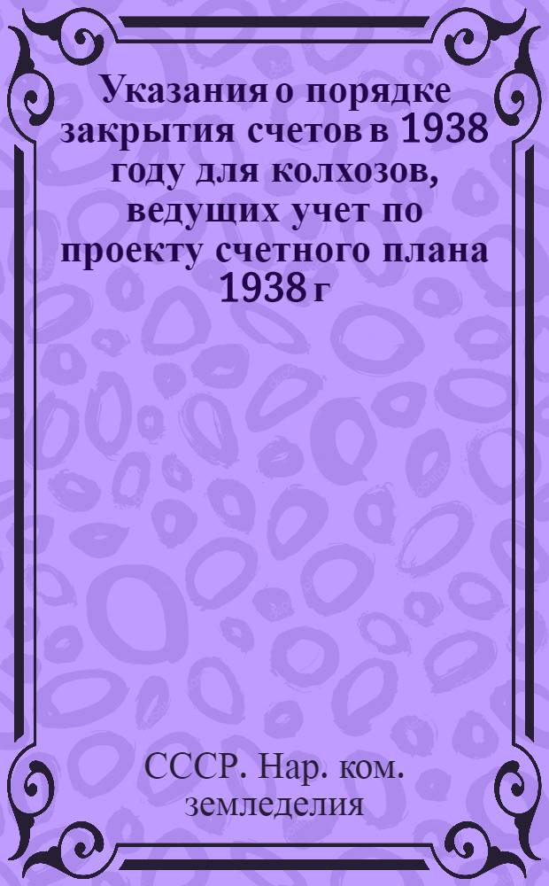 Указания о порядке закрытия счетов в 1938 году для колхозов, ведущих учет по проекту счетного плана 1938 г.