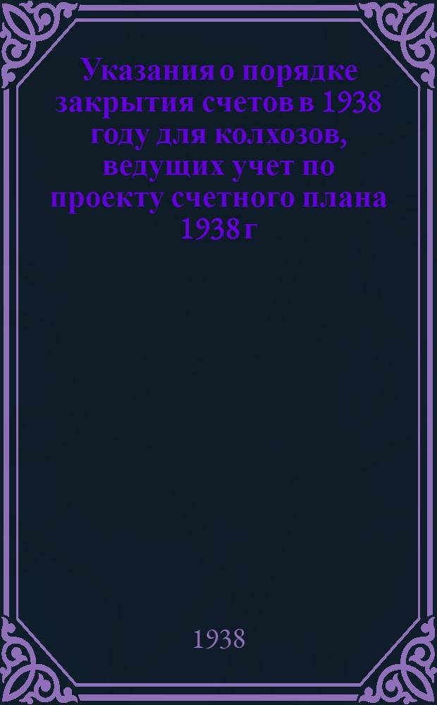 Указания о порядке закрытия счетов в 1938 году для колхозов, ведущих учет по проекту счетного плана 1938 г.