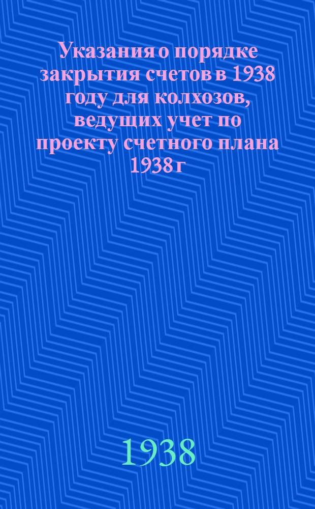 Указания о порядке закрытия счетов в 1938 году для колхозов, ведущих учет по проекту счетного плана 1938 г.