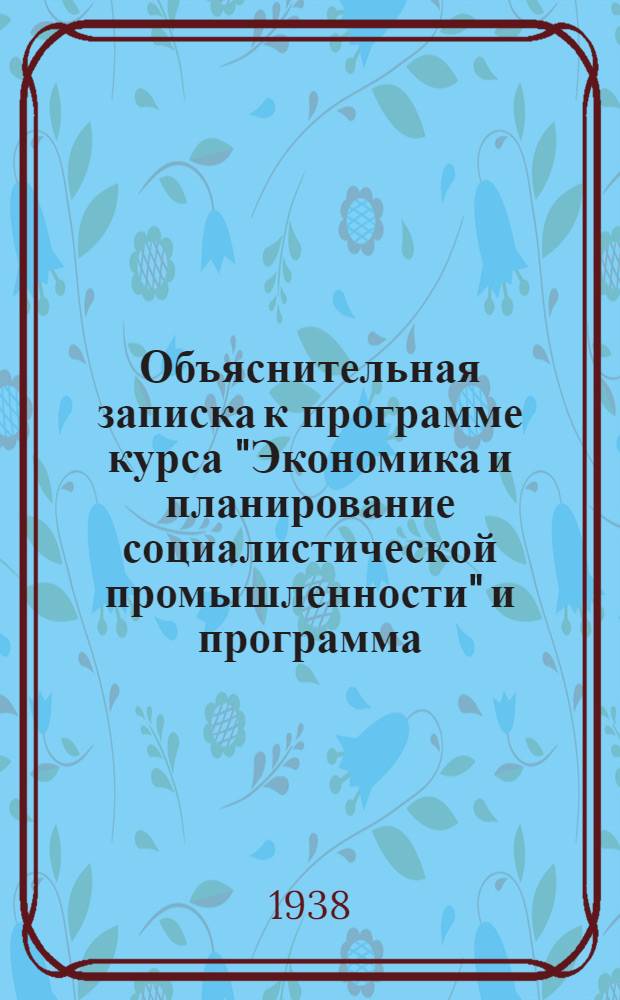 Объяснительная записка к программе курса "Экономика и планирование социалистической промышленности" [и программа] : (Для экон. вузов на 1938/39 уч. г.) : Утв. Всес. ком-том по делам высшей школы при СНК СССР