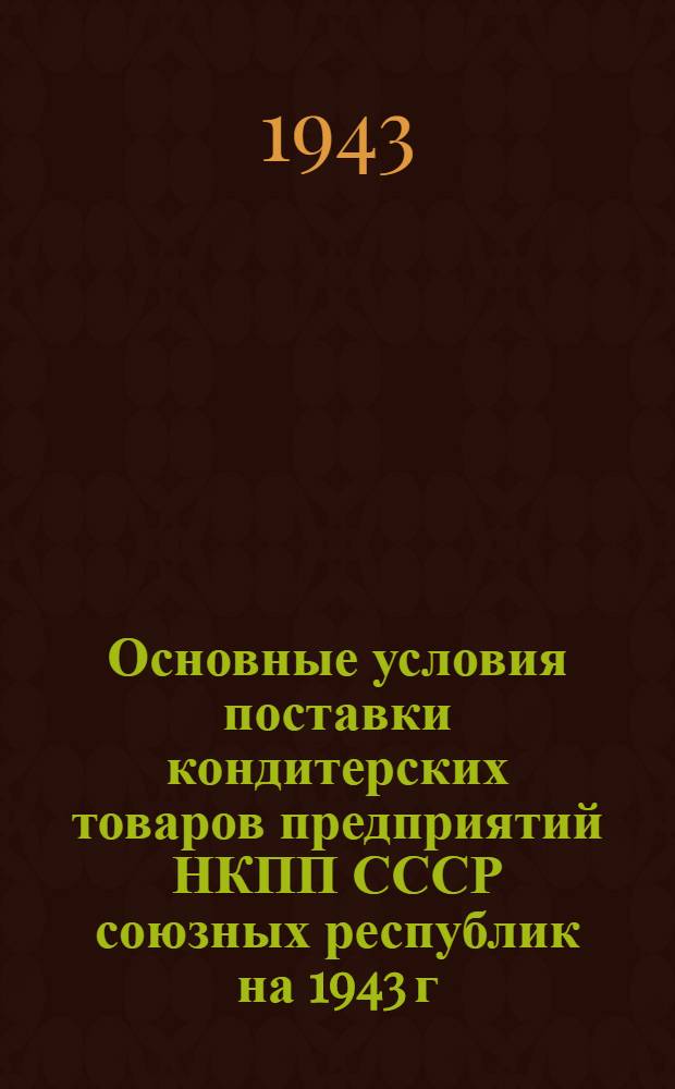 Основные условия поставки кондитерских товаров предприятий НКПП СССР союзных республик на 1943 г. : (Продлен. основные условия, действовавшие в 1941 и в 1942 гг.)