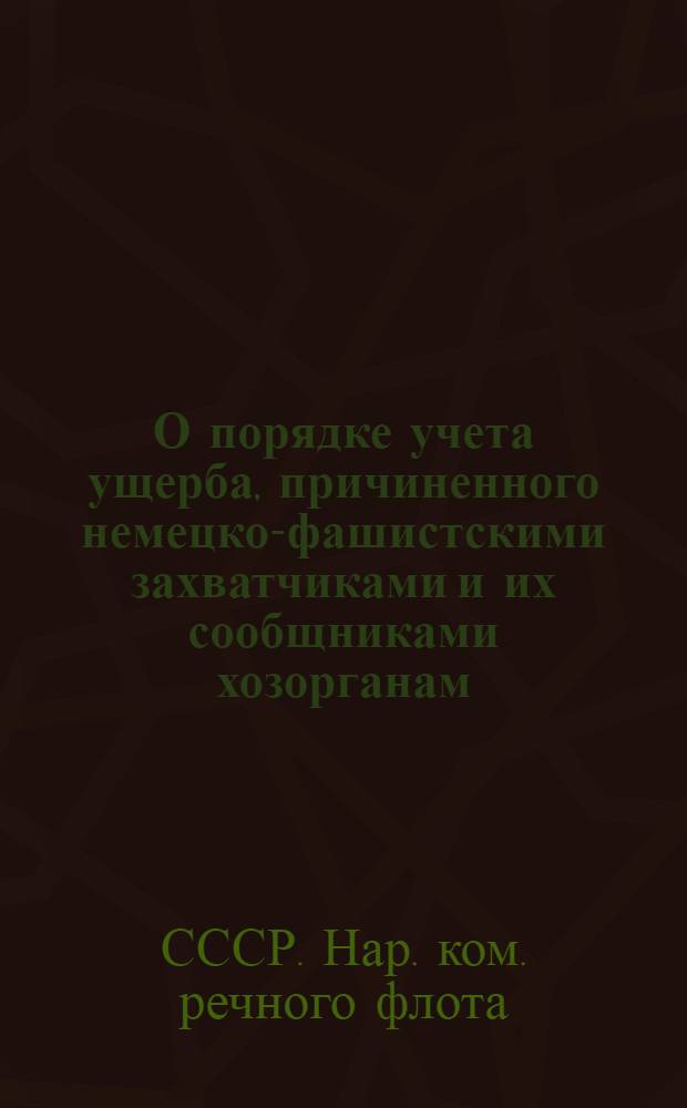 О порядке учета ущерба, причиненного немецко-фашистскими захватчиками и их сообщниками хозорганам, предприятиям Наркомречфлота : Приказ Народного комиссара речного флота Союза ССР № 133 от 20 мая 1943 г. и инструкции по учету