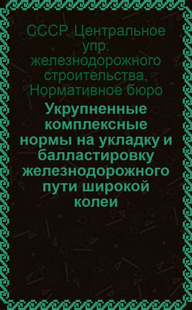 Укрупненные комплексные нормы на укладку и балластировку железнодорожного пути широкой колеи : Введены в действие на ж.-д. строит-ве приказом НКПС № 822/Ц3 от 27-го сент. 1943 г