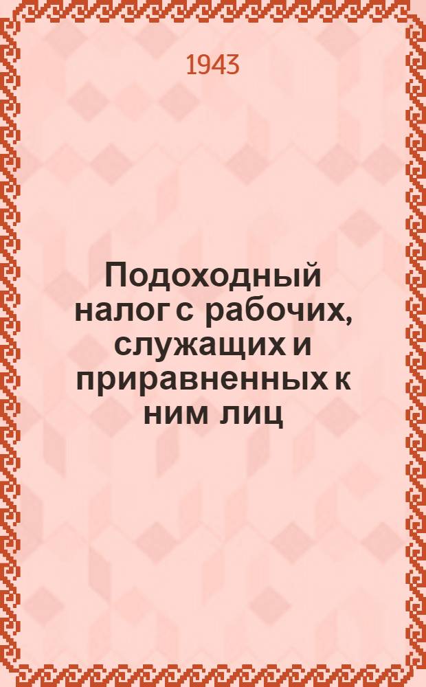 Подоходный налог с рабочих, служащих и приравненных к ним лиц : Системат. практ. руководство для налоговых и счетных работников : Сост. в соответствии с Указом Президиума Верховного Совета СССР от 30-го апр. 1943 г. и Инструкцией НКФ СССР, № 279 от 18-го мая 1943 г
