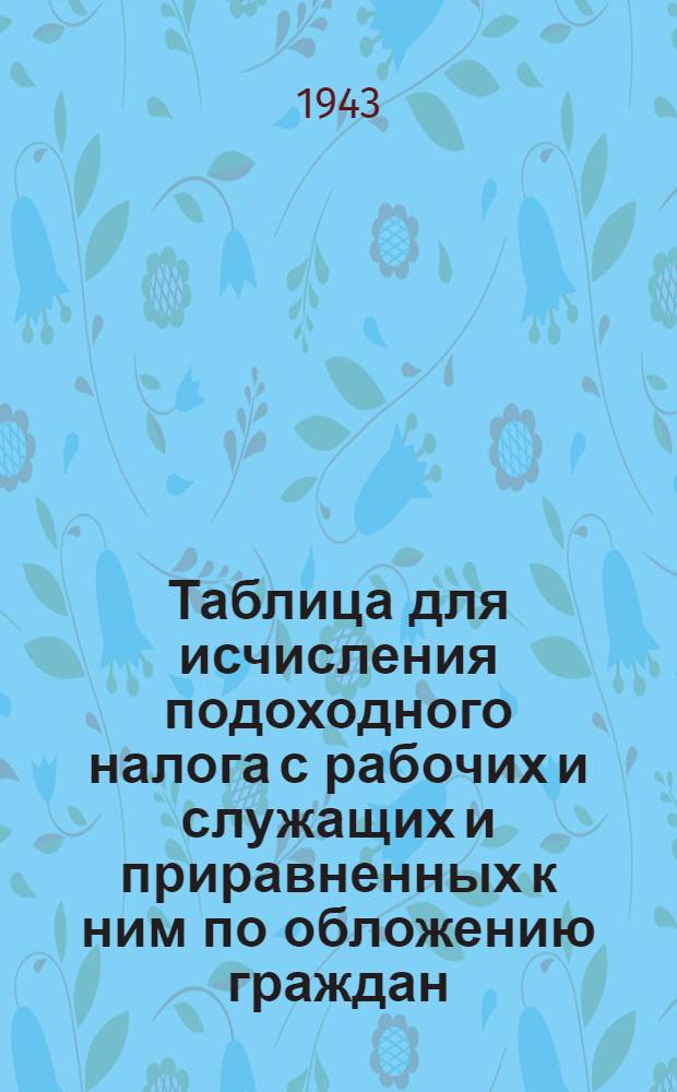 Таблица для исчисления подоходного налога с рабочих и служащих и приравненных к ним по обложению граждан : (Сост. на основании Указа Президиума Верховного Совета СССР от 30 апр. 1943 г. "О подоходном налоге с населения")