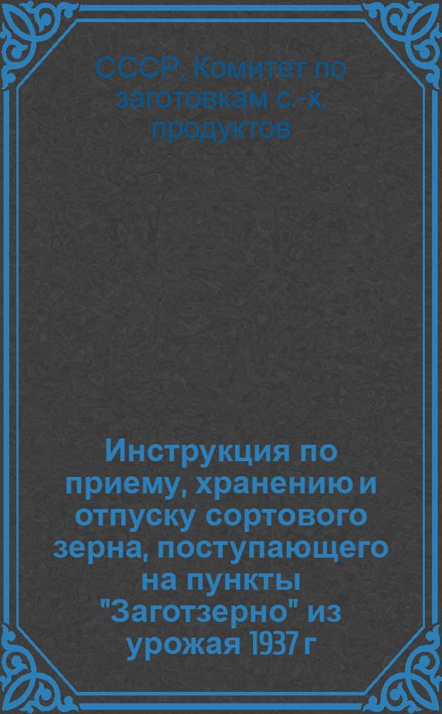 ... Инструкция по приему, хранению и отпуску сортового зерна, поступающего на пункты "Заготзерно" из урожая 1937 г.