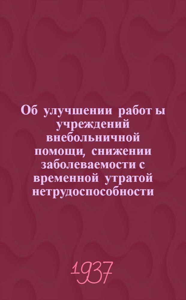 Об улучшении работ[ы] учреждений внебольничной помощи, снижении заболеваемости с временной утратой нетрудоспособности : Прил. к приказу от 28 авг. 1937 г. № 748