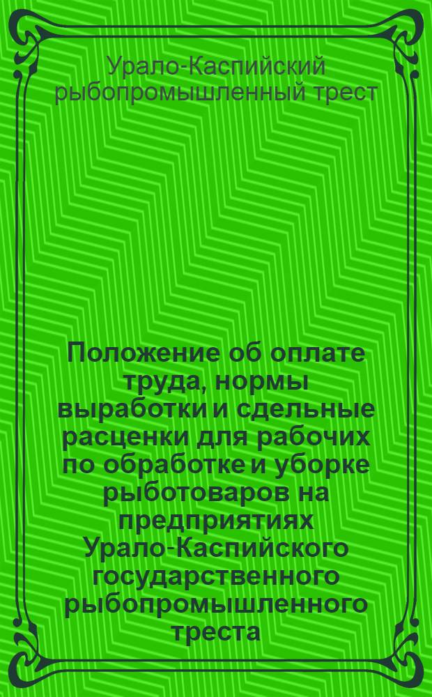 Положение об оплате труда, нормы выработки и сдельные расценки для рабочих по обработке и уборке рыботоваров на предприятиях Урало-Каспийского государственного рыбопромышленного треста : (Утв. 13 дек. 1936 г.)