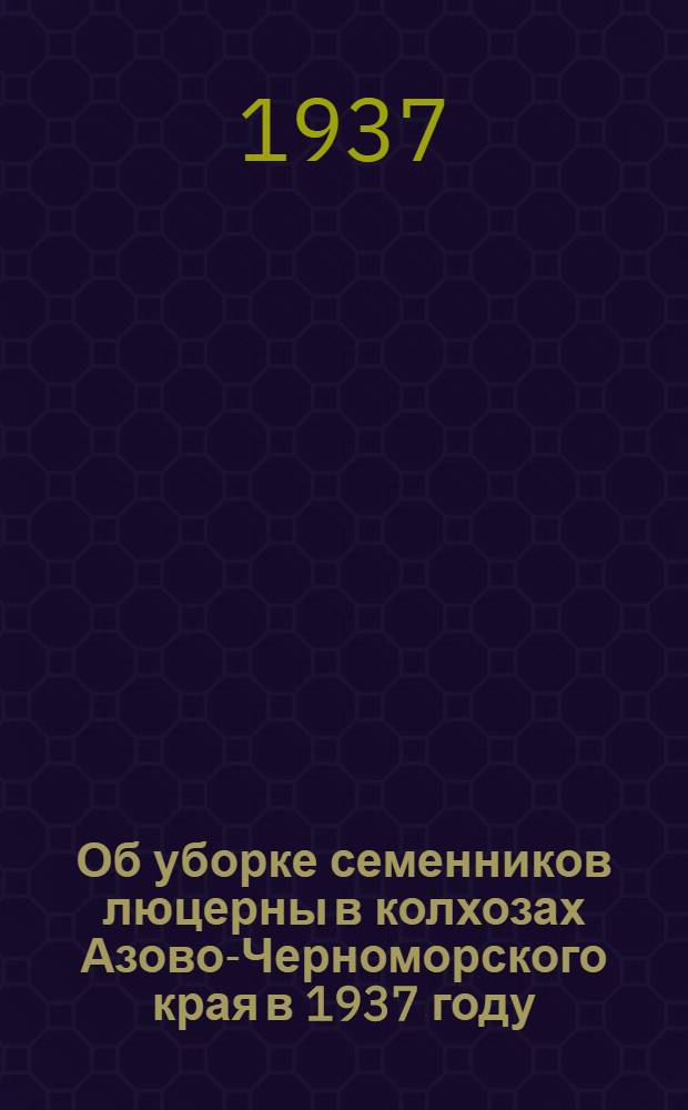 ... Об уборке семенников люцерны в колхозах Азово-Черноморского края в 1937 году : Сборник директивных и инструктив. материалов