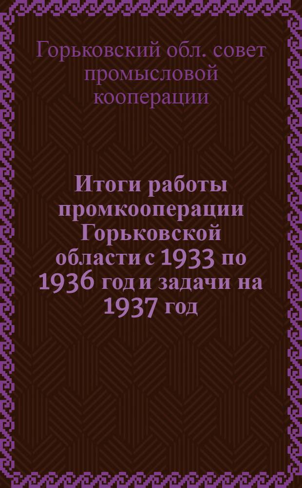 Итоги работы промкооперации Горьковской области с 1933 по 1936 год и задачи на 1937 год : Доклад пред. Президиума Горьк. обл. совета промысл. кооп-ции т. Грубе и решения собрания уполномоченных Облпромсовета