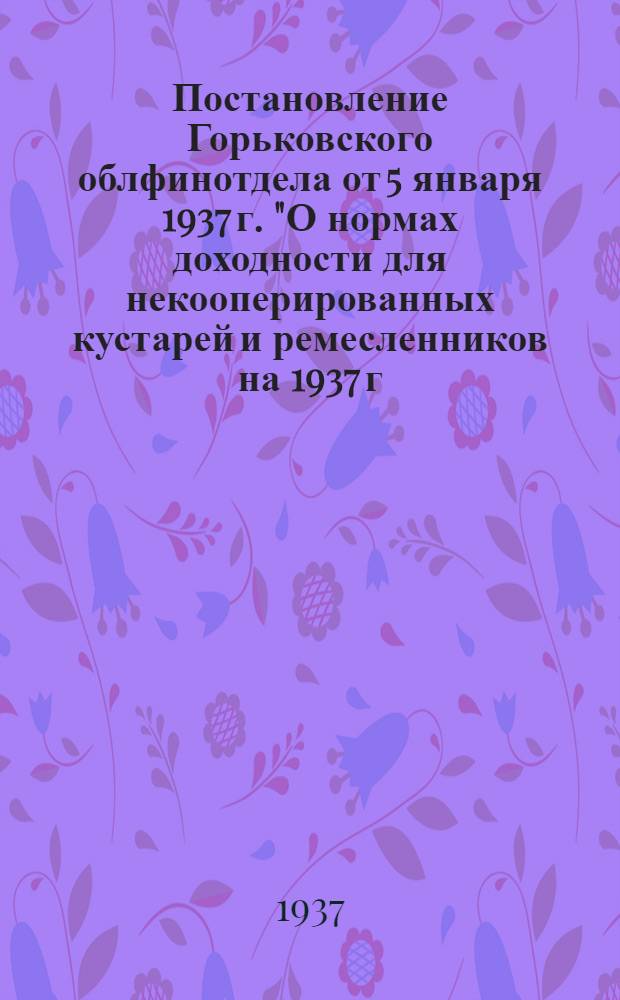 ... Постановление Горьковского облфинотдела от 5 января 1937 г. "О нормах доходности для некооперированных кустарей и ремесленников на 1937 г. [и нормы]