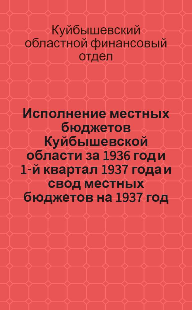 Исполнение местных бюджетов Куйбышевской области за 1936 год и 1-й квартал 1937 года и свод местных бюджетов на 1937 год : К докладу Vll пленума Куйбышев. облисполкома 31/V-1937 г