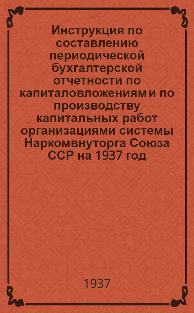... Инструкция по составлению периодической бухгалтерской отчетности по капиталовложениям и по производству капитальных работ организациями системы Наркомвнуторга Союза ССР на 1937 год