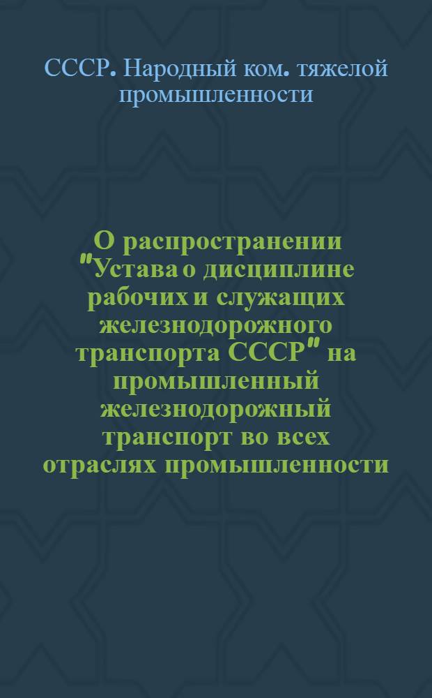 ... О распространении "Устава о дисциплине рабочих и служащих железнодорожного транспорта СССР" на промышленный железнодорожный транспорт во всех отраслях промышленности, подведомственных Народному комиссариату тяжелой промышленности : (Приказ НКТП № 967 от 7/VI 1936 г.)
