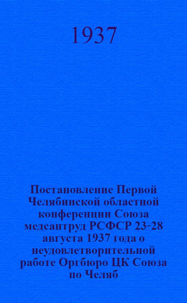 Постановление Первой Челябинской областной конференции Союза медсантруд РСФСР 23-28 августа 1937 года [о неудовлетворительной работе Оргбюро ЦК Союза по Челяб. обл. и мерах по ее улучшению]