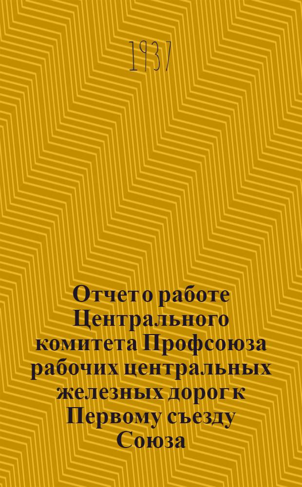 Отчет о работе Центрального комитета Профсоюза рабочих центральных железных дорог к Первому съезду Союза. 1931-1937