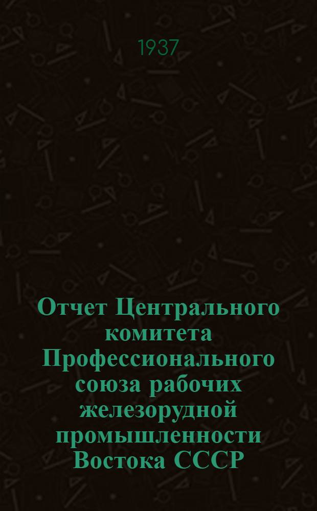 Отчет Центрального комитета Профессионального союза рабочих железорудной промышленности Востока СССР : За период с окт. м-ца 1934 г. по май м-ц 1937 г